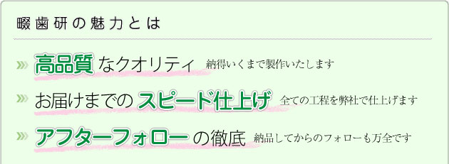 畷歯研の魅力とは ●高品質なクオリティ ●お届けまでのスピード仕上げ ●アフターフォローの徹底